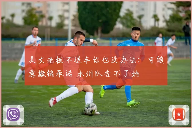 美女老板不送车你也没办法：可随意撤销承诺 永州队告不了她