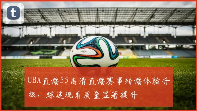 CBA直播55高清直播赛事转播体验升级，球迷观看质量显著提升
