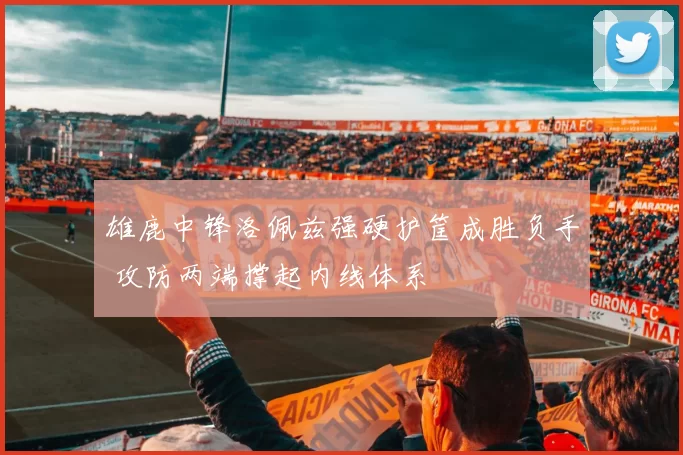 雄鹿中锋洛佩兹强硬护筐成胜负手 攻防两端撑起内线体系