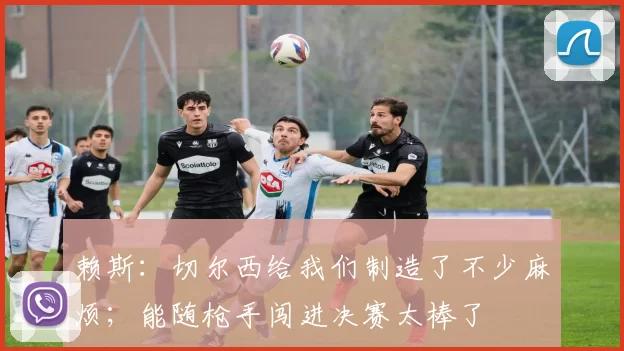 赖斯:切尔西给我们制造了不少麻烦;能随枪手闯进决赛太棒了