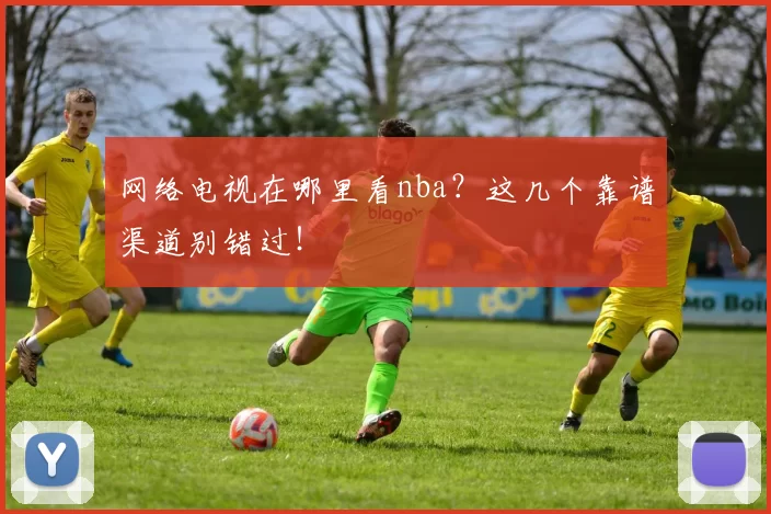 网络电视在哪里看nba？这几个靠谱渠道别错过！