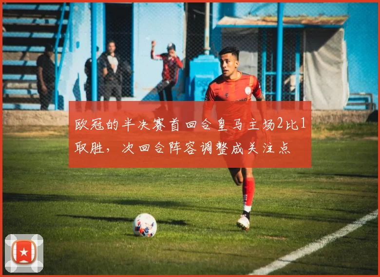 欧冠的半决赛首回合皇马主场2比1取胜，次回合阵容调整成关注点