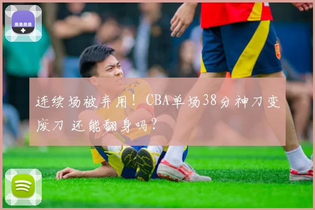 连续场被弃用！CBA单场38分神刀变废刀 还能翻身吗？