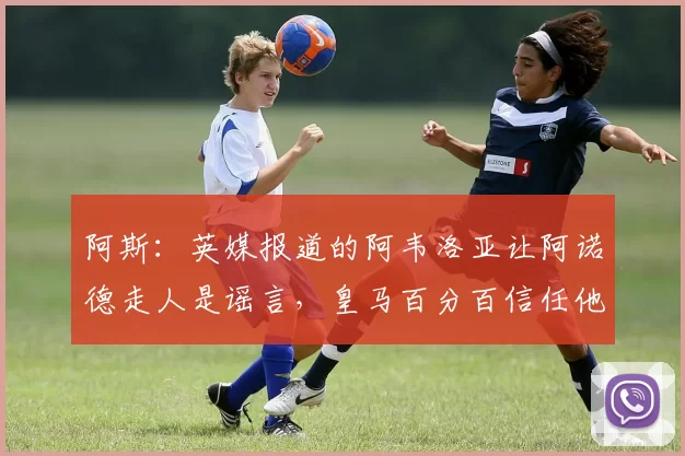 阿斯:英媒报道的阿韦洛亚让阿诺德走人是谣言,皇马百分百信任他