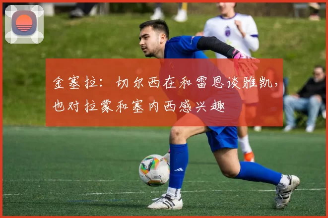 金塞拉：切尔西在和雷恩谈雅凯，也对拉蒙和塞内西感兴趣