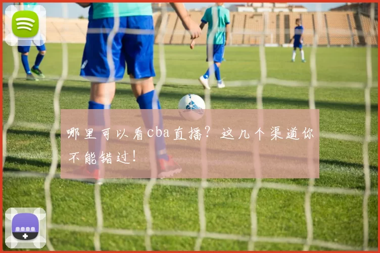 哪里可以看cba直播？这几个渠道你不能错过！