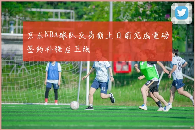 京东NBA球队交易截止日前完成重磅签约补强后卫线