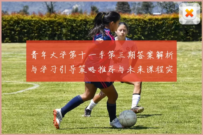 青年大学第十一季第三期答案解析与学习引导策略推荐与未来课程实践