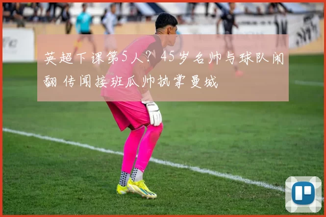 英超下课第5人？45岁名帅与球队闹翻 传闻接班瓜帅执掌曼城