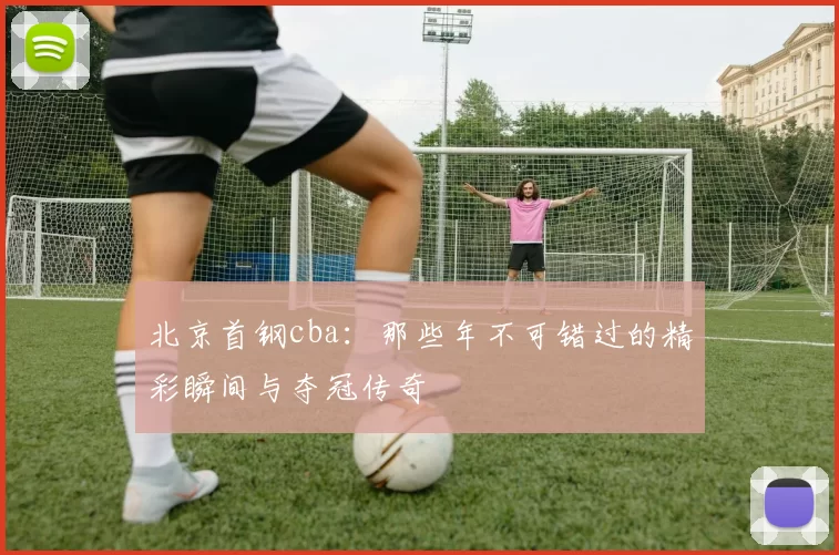 北京首钢cba：那些年不可错过的精彩瞬间与夺冠传奇