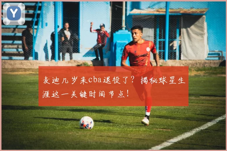 麦迪几岁来cba退役了？揭秘球星生涯这一关键时间节点！