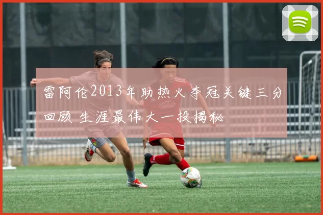 雷阿伦2013年助热火夺冠关键三分回顾 生涯最伟大一投揭秘