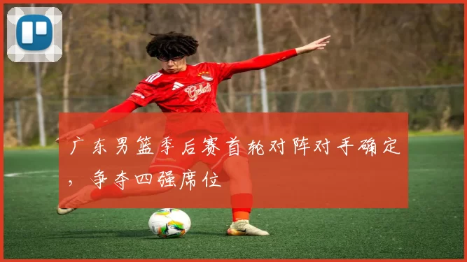 广东男篮季后赛首轮对阵对手确定，争夺四强席位