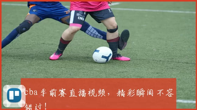 cba季前赛直播视频，精彩瞬间不容错过！