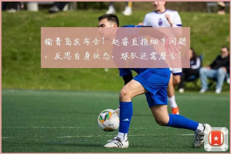 输青岛发布会！赵睿直指细节问题，反思自身状态，球队还需磨合！