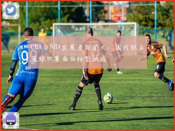 CBA与NBA发展差距扩大,国内职业篮球联赛面临转型挑战