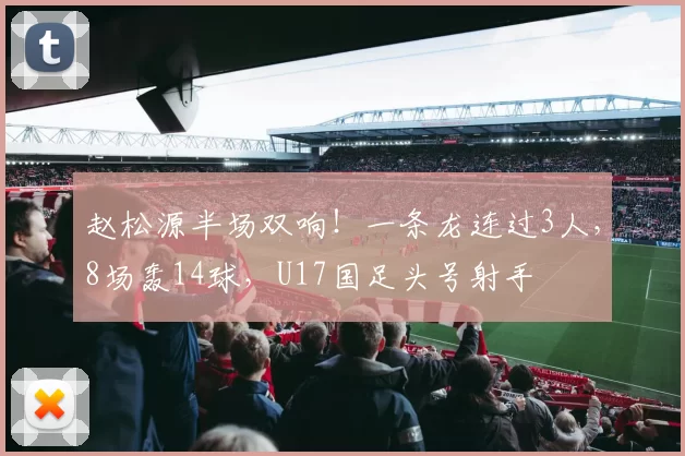 赵松源半场双响！一条龙连过3人，8场轰14球，U17国足头号射手