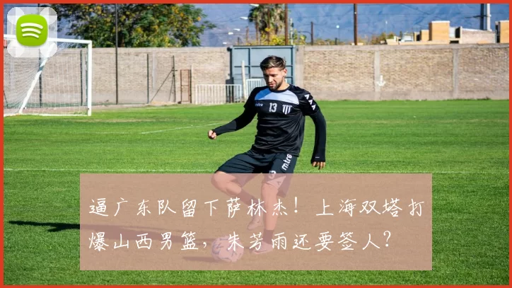 逼广东队留下萨林杰！上海双塔打爆山西男篮，朱芳雨还要签人？