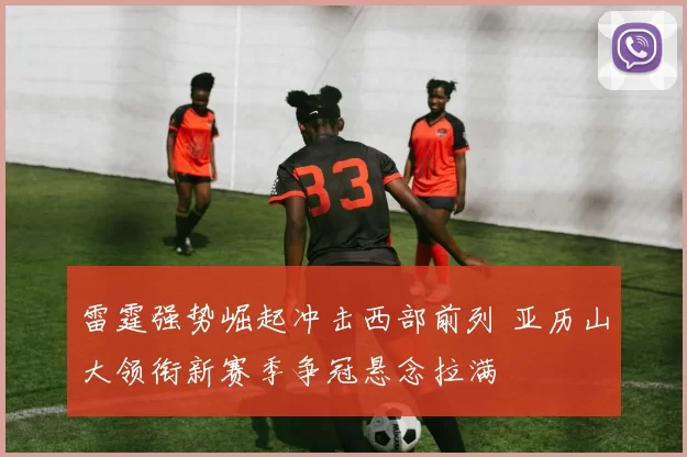 雷霆强势崛起冲击西部前列 亚历山大领衔新赛季争冠悬念拉满