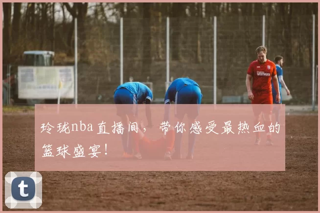 玲珑nba直播间，带你感受最热血的篮球盛宴！