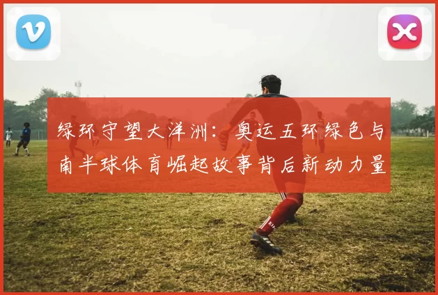 绿环守望大洋洲：奥运五环绿色与南半球体育崛起故事背后新动力量