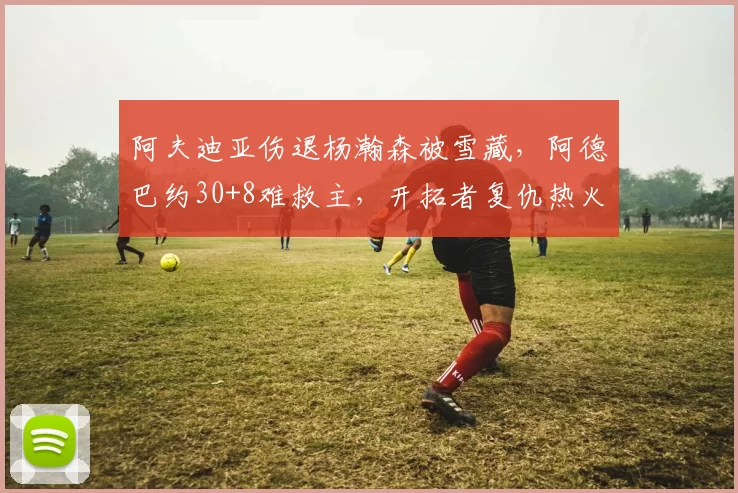 阿夫迪亚伤退杨瀚森被雪藏，阿德巴约30+8难救主，开拓者复仇热火